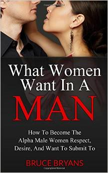 What Women Want in a Man: How to Become the Alpha Male Women Respect, Desire, and Want to Submit to