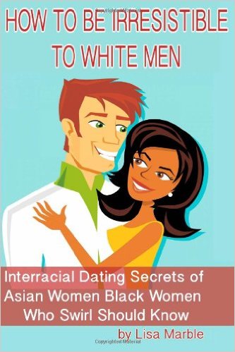 How to Be Irresistible to White Men: Interracial Dating Secrets of Asian Women Black Women Who Swirl Should Know