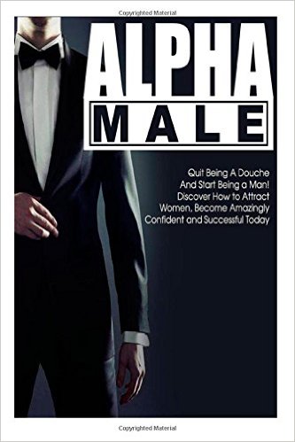 Alpha Male: Quit Being a Douche and Start Being a Man! Discover How to Attract Women and Become Amazingly Confident and Successful Today